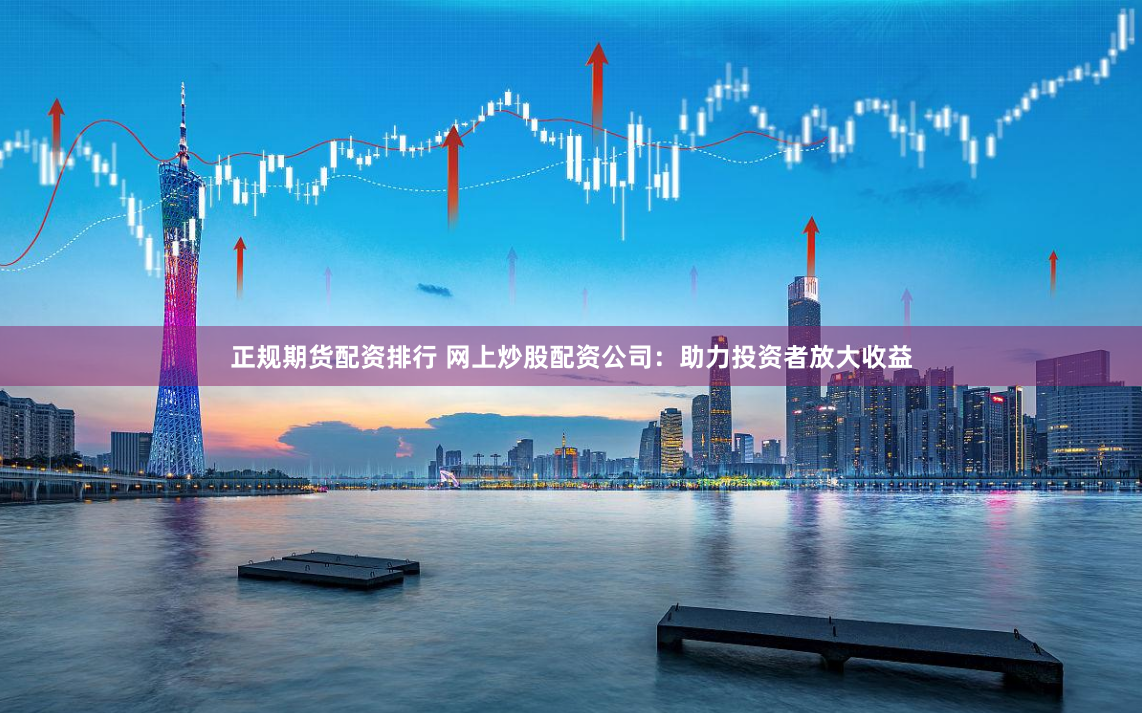 正规期货配资排行 网上炒股配资公司：助力投资者放大收益
