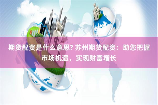 期货配资是什么意思? 苏州期货配资：助您把握市场机遇，实现财富增长