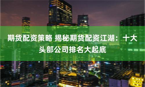 期货配资策略 揭秘期货配资江湖：十大头部公司排名大起底