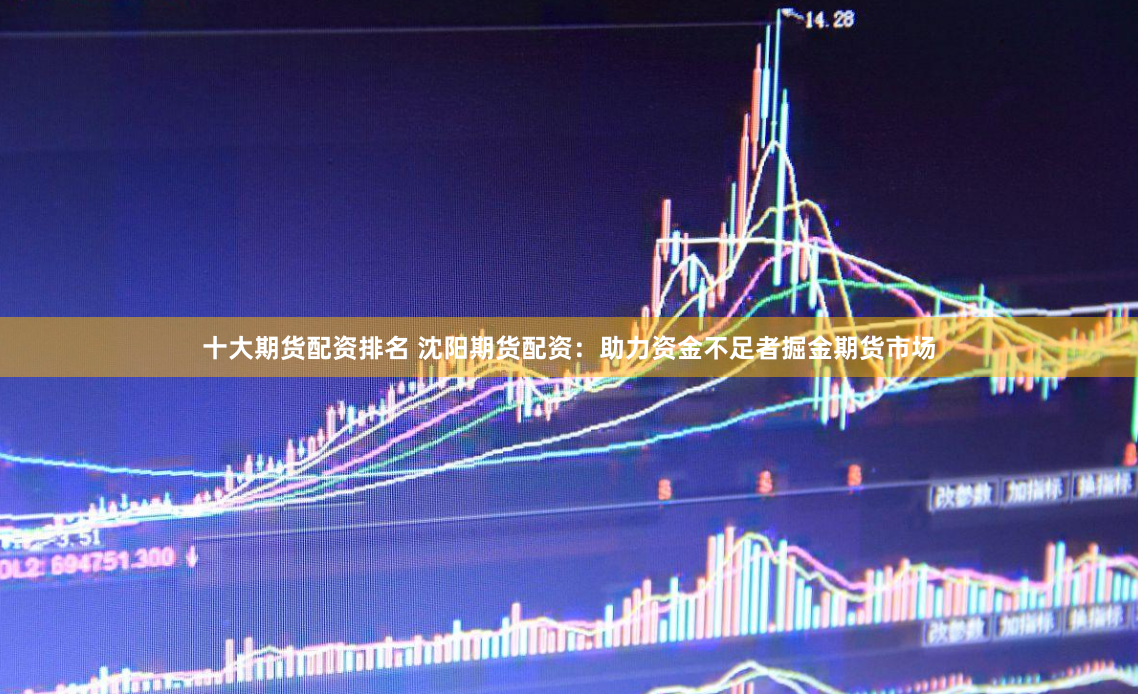 十大期货配资排名 沈阳期货配资：助力资金不足者掘金期货市场