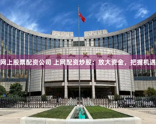 网上股票配资公司 上网配资炒股：放大资金，把握机遇