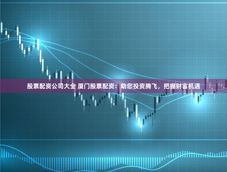股票配资公司大全 厦门股票配资：助您投资腾飞，把握财富机遇