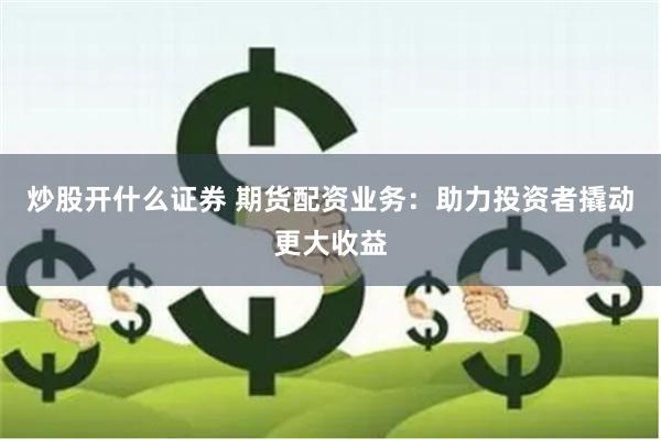 炒股开什么证券 期货配资业务：助力投资者撬动更大收益