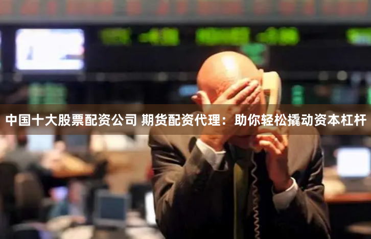 中国十大股票配资公司 期货配资代理：助你轻松撬动资本杠杆