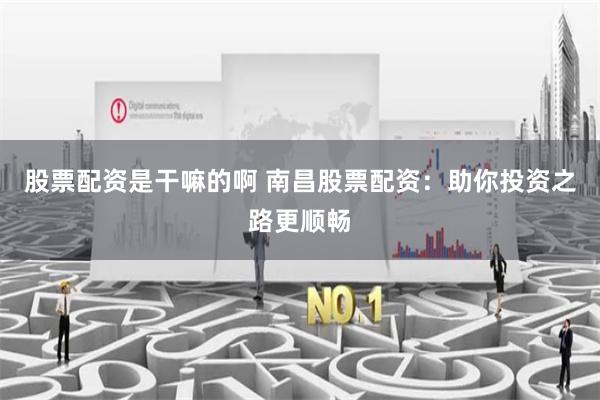 股票配资是干嘛的啊 南昌股票配资：助你投资之路更顺畅