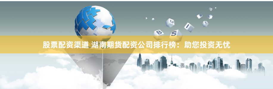 股票配资渠道 湖南期货配资公司排行榜：助您投资无忧