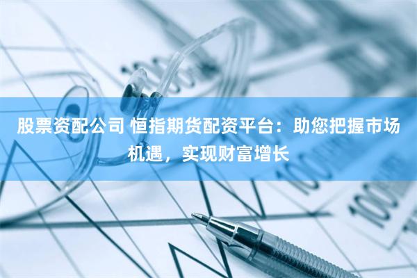 股票资配公司 恒指期货配资平台：助您把握市场机遇，实现财富增长