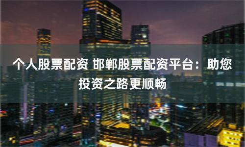 个人股票配资 邯郸股票配资平台：助您投资之路更顺畅