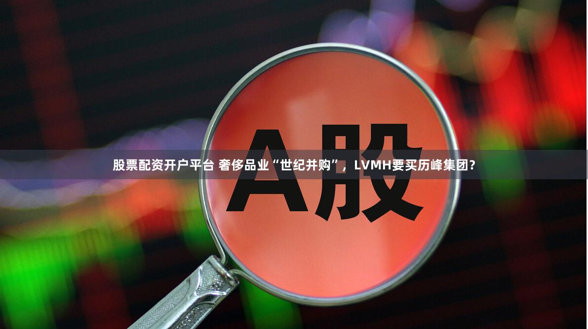 股票配资开户平台 奢侈品业“世纪并购”，LVMH要买历峰集团？