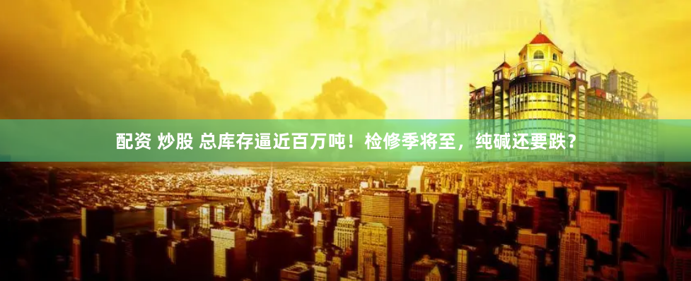配资 炒股 总库存逼近百万吨！检修季将至，纯碱还要跌？