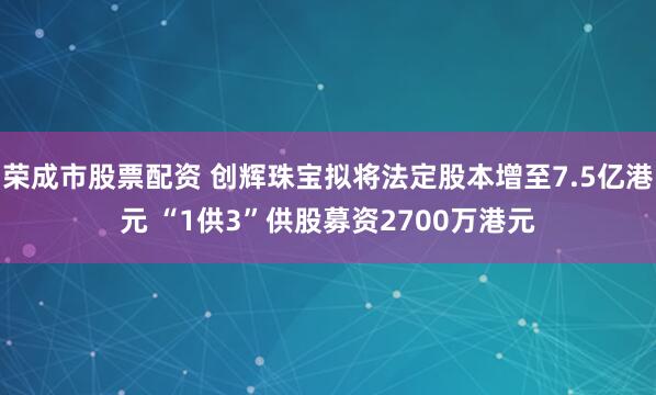 荣成市股票配资 创辉珠宝拟将法定股本增至7.5亿港元 “1供3”供股募资2700万港元