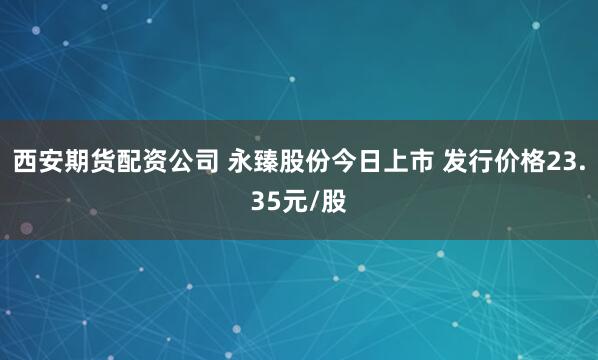 西安期货配资公司 永臻股份今日上市 发行价格23.35元/股