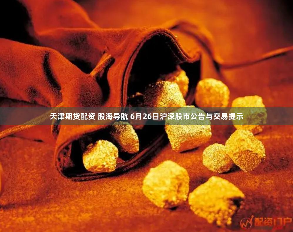天津期货配资 股海导航 6月26日沪深股市公告与交易提示