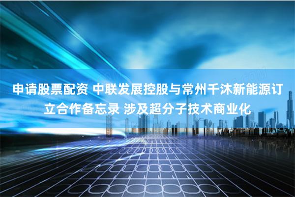 申请股票配资 中联发展控股与常州千沐新能源订立合作备忘录 涉及超分子技术商业化