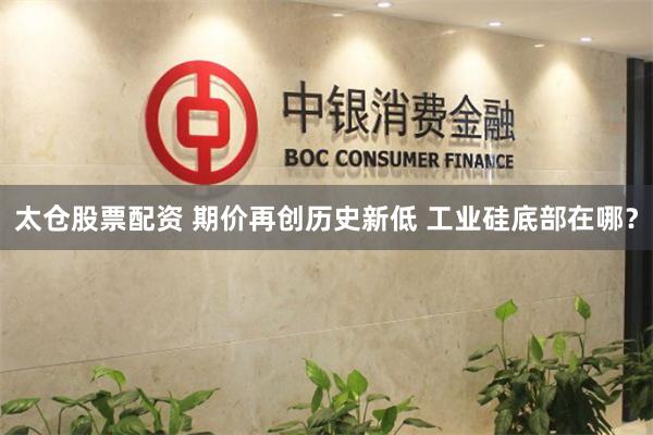 太仓股票配资 期价再创历史新低 工业硅底部在哪？