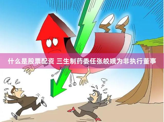 什么是股票配资 三生制药委任张皎娥为非执行董事
