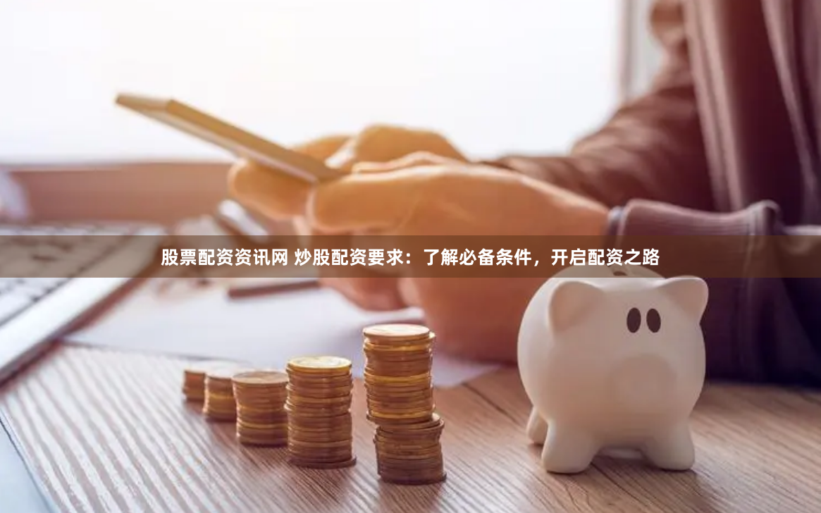 股票配资资讯网 炒股配资要求：了解必备条件，开启配资之路