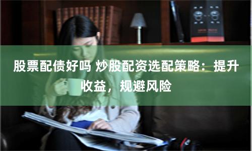 股票配债好吗 炒股配资选配策略：提升收益，规避风险