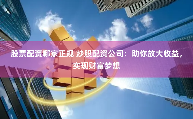 股票配资哪家正规 炒股配资公司：助你放大收益，实现财富梦想