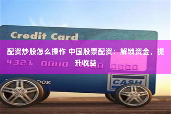 配资炒股怎么操作 中国股票配资：解锁资金，提升收益