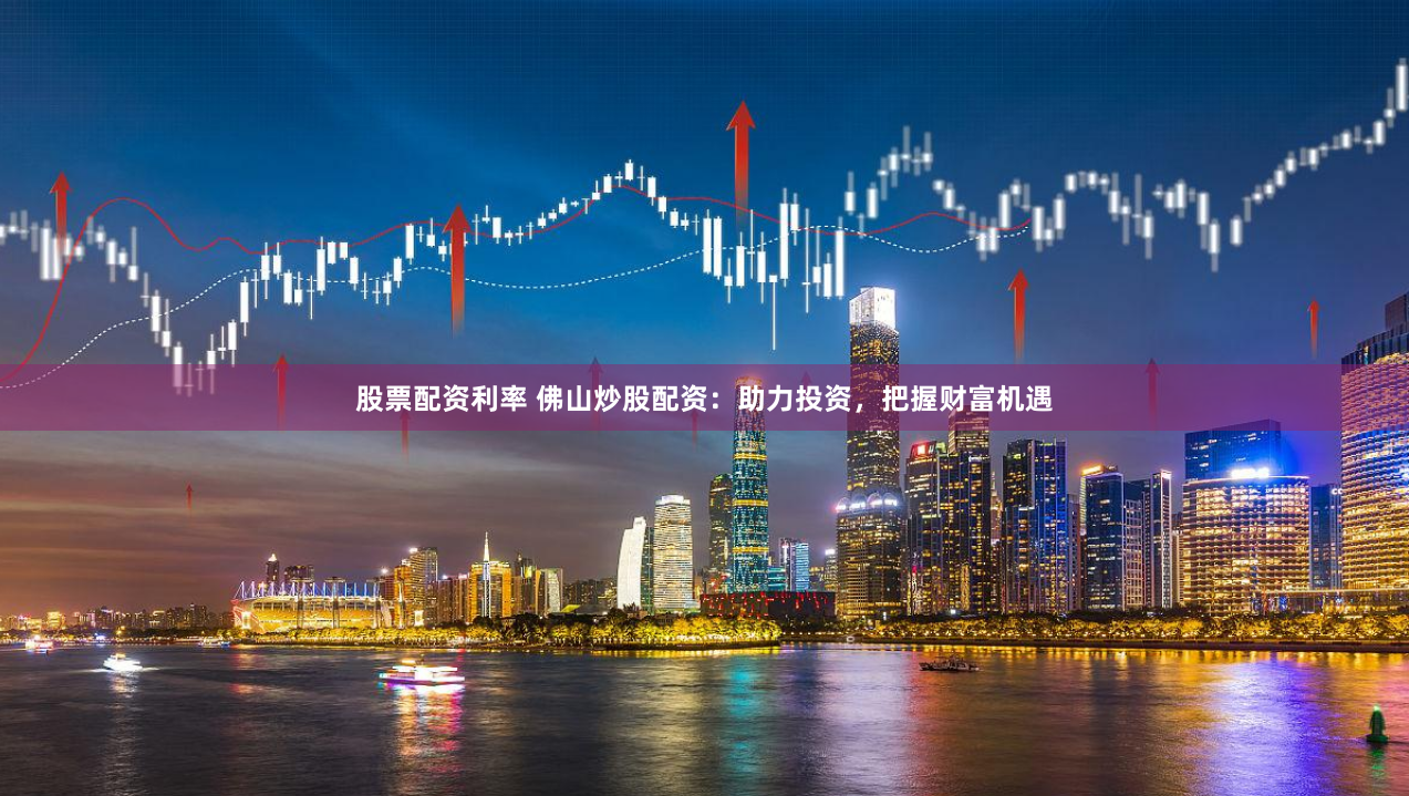 股票配资利率 佛山炒股配资：助力投资，把握财富机遇