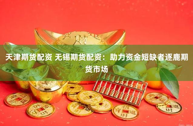 天津期货配资 无锡期货配资：助力资金短缺者逐鹿期货市场