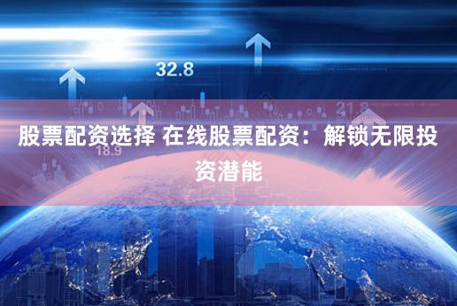 股票配资选择 在线股票配资：解锁无限投资潜能