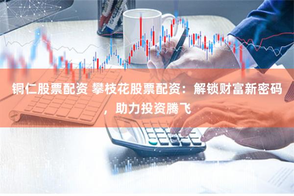 铜仁股票配资 攀枝花股票配资：解锁财富新密码，助力投资腾飞