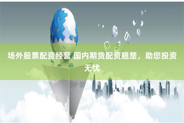 场外股票配资经营 国内期货配资翘楚，助您投资无忧