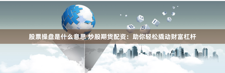 股票操盘是什么意思 炒股期货配资：助你轻松撬动财富杠杆
