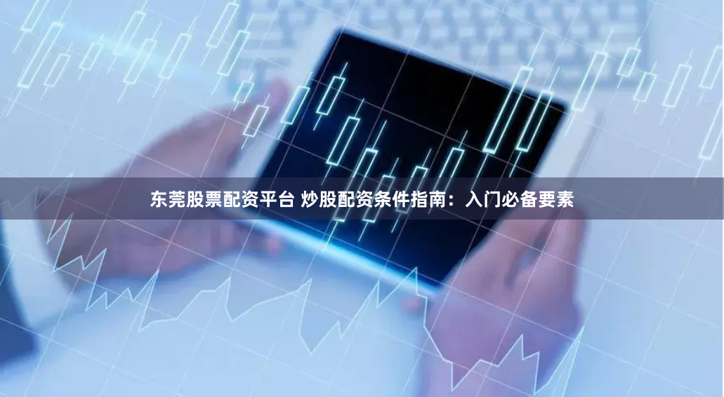 东莞股票配资平台 炒股配资条件指南：入门必备要素