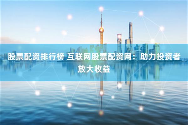 股票配资排行榜 互联网股票配资网：助力投资者放大收益