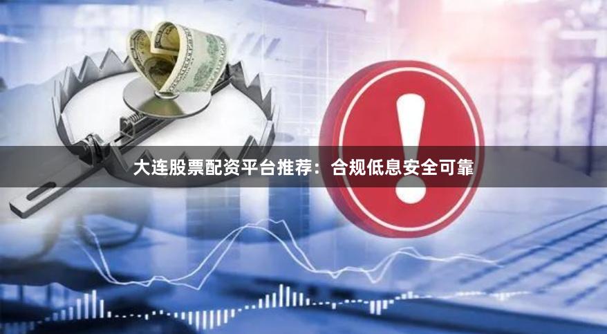 大连股票配资平台推荐：合规低息安全可靠