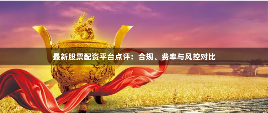 最新股票配资平台点评：合规、费率与风控对比